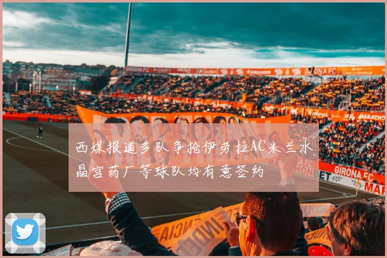 西媒报道多队争抢伊劳拉AC米兰水晶宫药厂等球队均有意签约