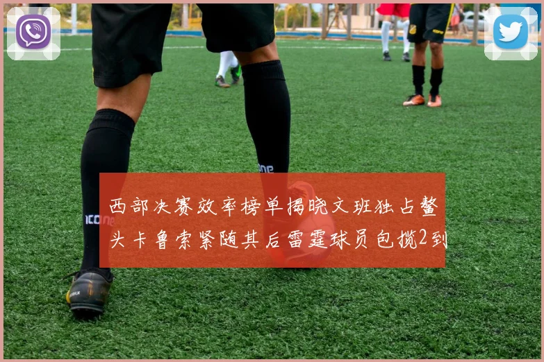 西部决赛效率榜单揭晓文班独占鳌头卡鲁索紧随其后雷霆球员包揽2到5名