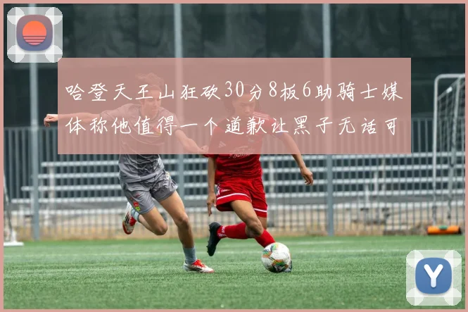 哈登天王山狂砍30分8板6助骑士媒体称他值得一个道歉让黑子无话可说