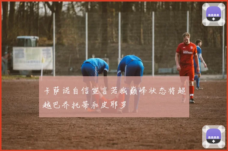 卡萨诺自信宣言若我巅峰状态将超越巴乔托蒂和皮耶罗