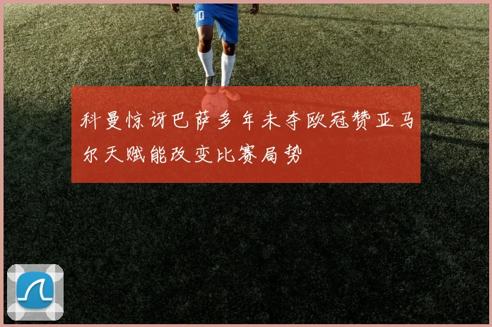 科曼惊讶巴萨多年未夺欧冠赞亚马尔天赋能改变比赛局势