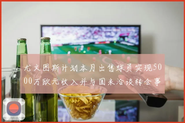 尤文图斯计划本月出售球员实现5000万欧元收入并与国米洽谈转会事宜