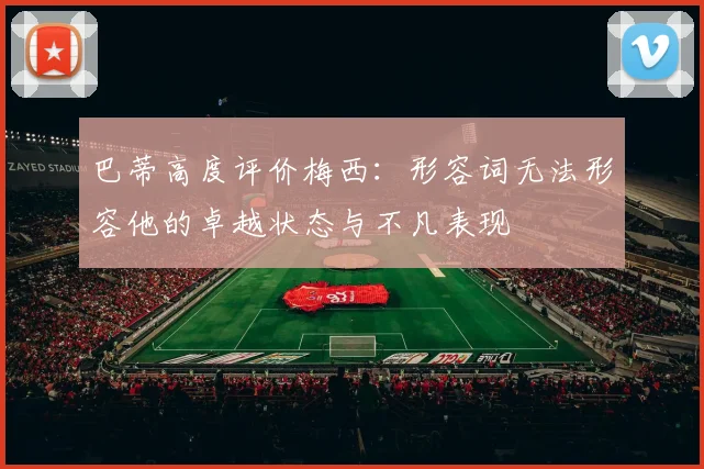 巴蒂高度评价梅西：形容词无法形容他的卓越状态与不凡表现