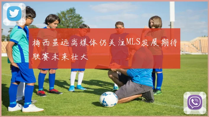 梅西虽远离媒体仍关注MLS发展期待联赛未来壮大