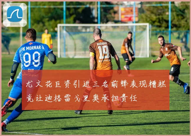 尤文花巨资引进三名前锋表现糟糕竟让迪格雷戈里奥承担责任
