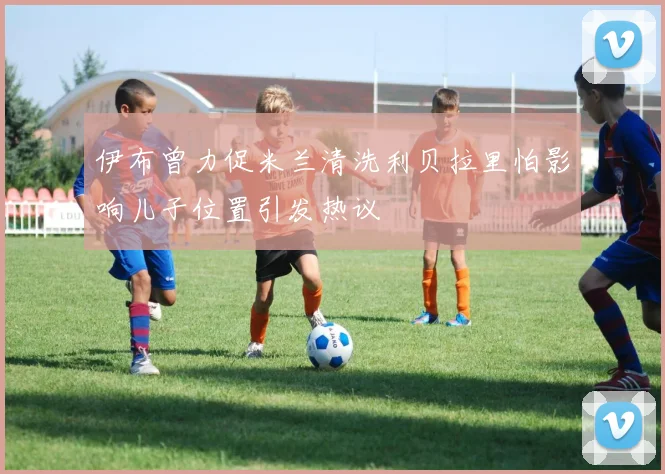 伊布曾力促米兰清洗利贝拉里怕影响儿子位置引发热议