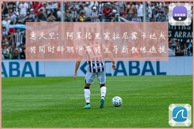 意天空：阿莱格里富拉尼蒙卡达或将同时辞职伊布将主导新教练选拔工作