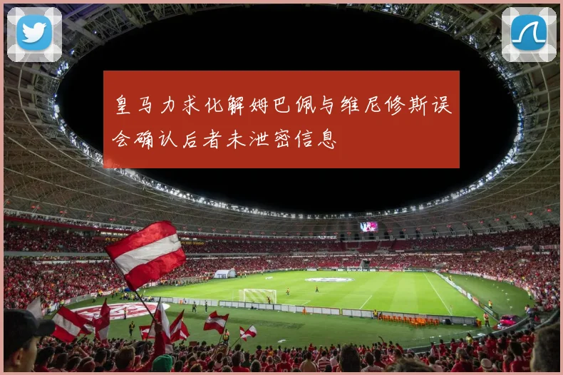 皇马力求化解姆巴佩与维尼修斯误会确认后者未泄密信息