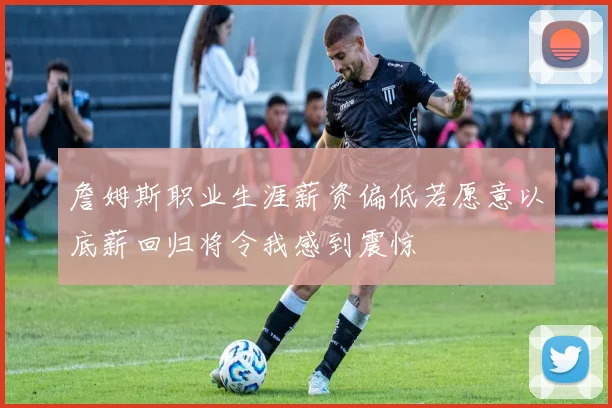 詹姆斯职业生涯薪资偏低若愿意以底薪回归将令我感到震惊