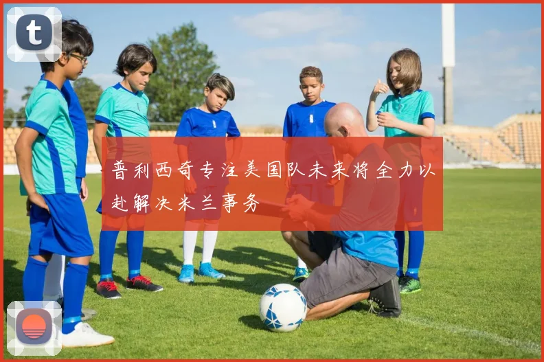普利西奇专注美国队未来将全力以赴解决米兰事务