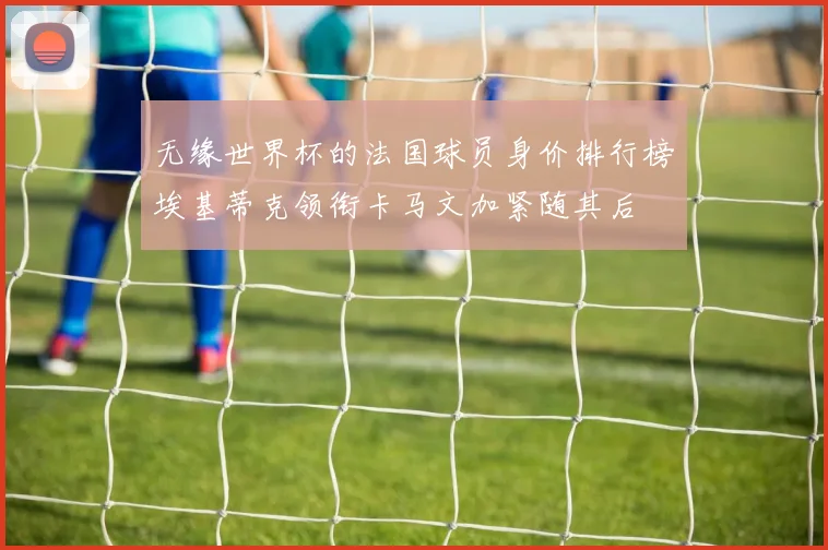 无缘世界杯的法国球员身价排行榜埃基蒂克领衔卡马文加紧随其后