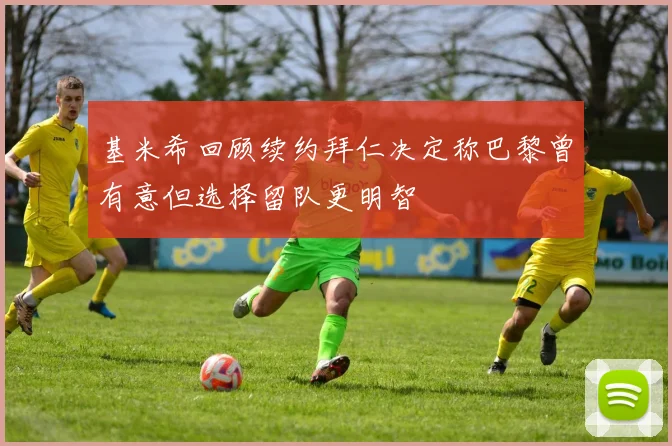基米希回顾续约拜仁决定称巴黎曾有意但选择留队更明智