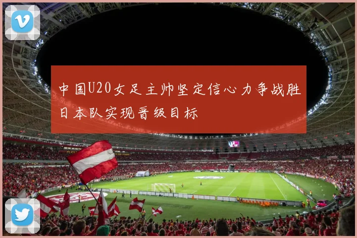 中国U20女足主帅坚定信心力争战胜日本队实现晋级目标