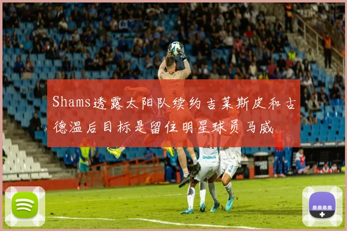 Shams透露太阳队续约吉莱斯皮和古德温后目标是留住明星球员马威