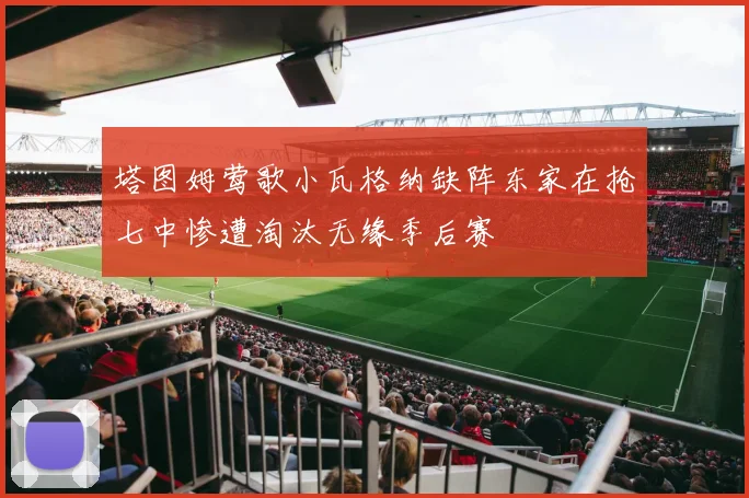 塔图姆莺歌小瓦格纳缺阵东家在抢七中惨遭淘汰无缘季后赛