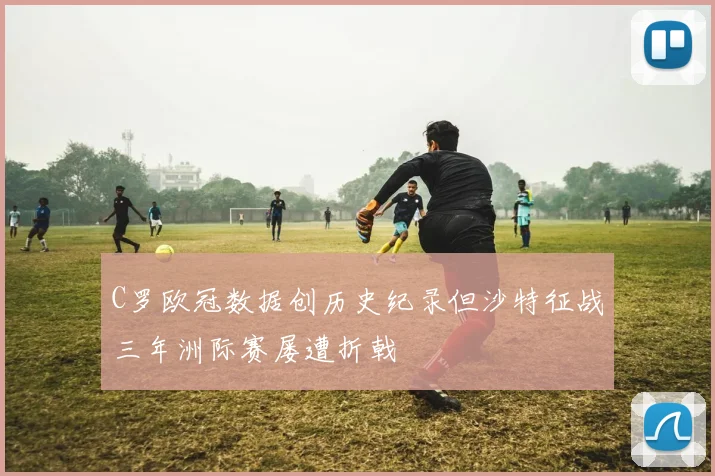 C罗欧冠数据创历史纪录但沙特征战三年洲际赛屡遭折戟