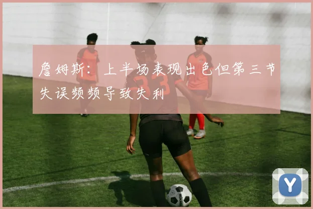 詹姆斯：上半场表现出色但第三节失误频频导致失利