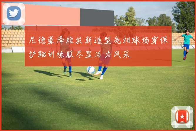 尼德豪泽短发新造型亮相球场穿保护靴训练服尽显活力风采
