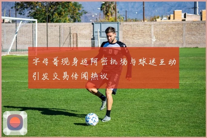 字母哥现身迈阿密机场与球迷互动引发交易传闻热议