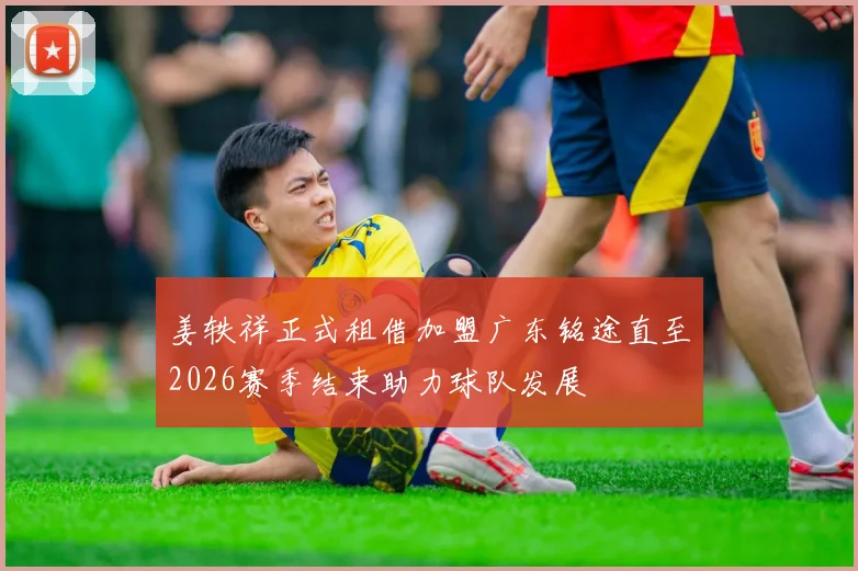 姜轶祥正式租借加盟广东铭途直至2026赛季结束助力球队发展