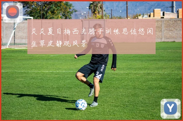 炎炎夏日梅西光膀子训练恩佐悠闲坐草皮静观风景