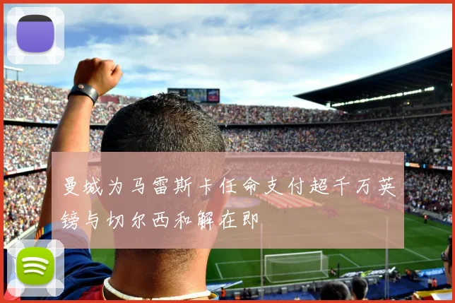 曼城为马雷斯卡任命支付超千万英镑与切尔西和解在即