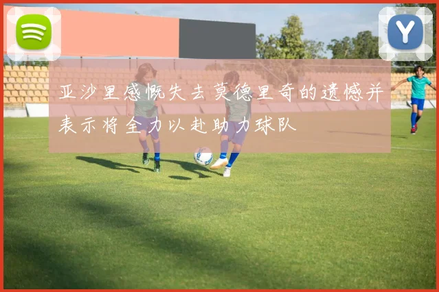 亚沙里感慨失去莫德里奇的遗憾并表示将全力以赴助力球队