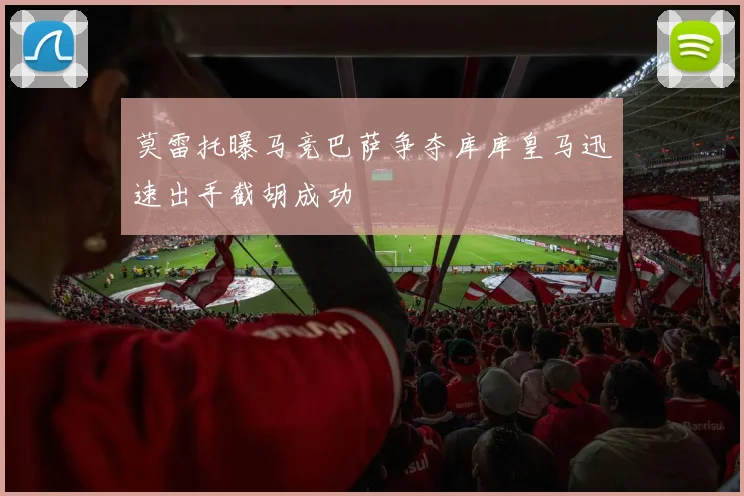 莫雷托曝马竞巴萨争夺库库皇马迅速出手截胡成功