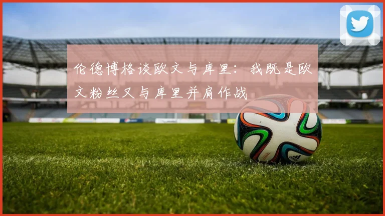 伦德博格谈欧文与库里:我既是欧文粉丝又与库里并肩作战