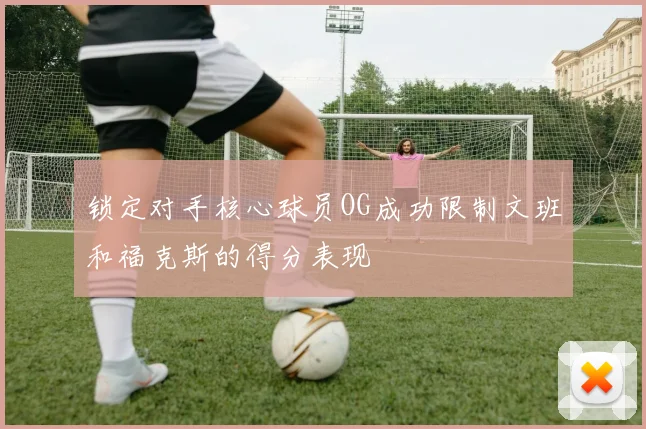 锁定对手核心球员OG成功限制文班和福克斯的得分表现