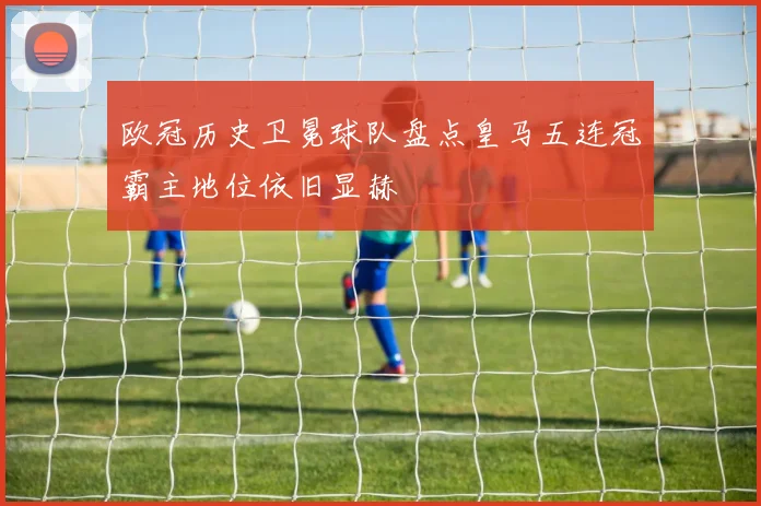 欧冠历史卫冕球队盘点皇马五连冠霸主地位依旧显赫