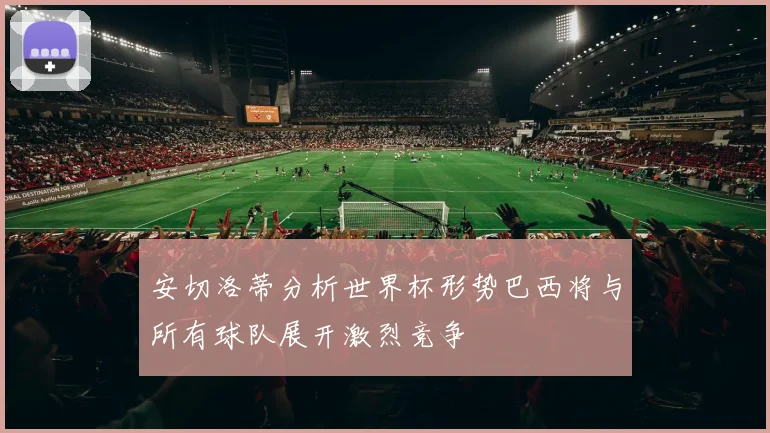 安切洛蒂分析世界杯形势巴西将与所有球队展开激烈竞争