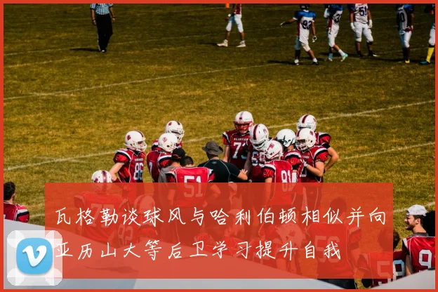 瓦格勒谈球风与哈利伯顿相似并向亚历山大等后卫学习提升自我
