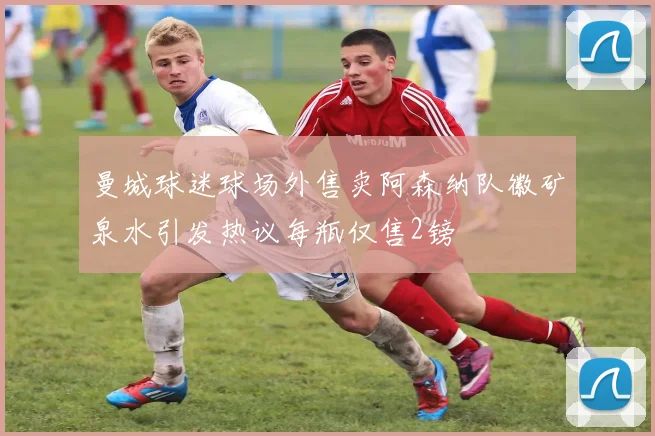 曼城球迷球场外售卖阿森纳队徽矿泉水引发热议每瓶仅售2镑